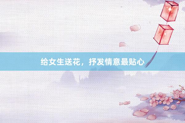 给女生送花，抒发情意最贴心